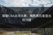 聊聊CBA这场比赛：梅西赛后复盘出现分歧