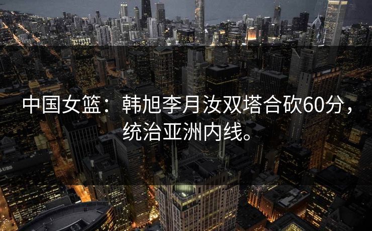 中国女篮：韩旭李月汝双塔合砍60分，统治亚洲内线。