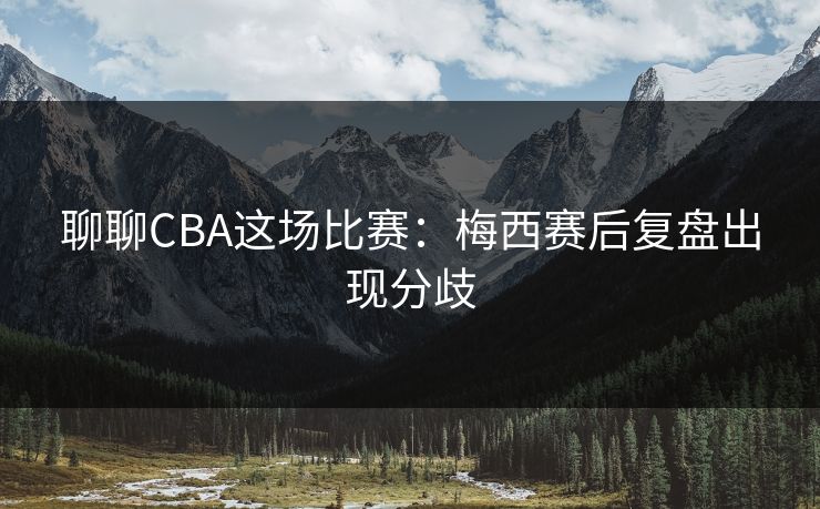 聊聊CBA这场比赛：梅西赛后复盘出现分歧