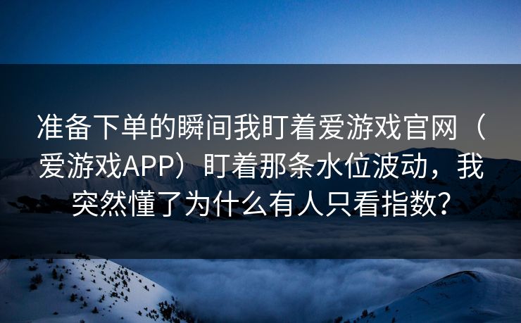 准备下单的瞬间我盯着爱游戏官网（爱游戏APP）盯着那条水位波动，我突然懂了为什么有人只看指数？