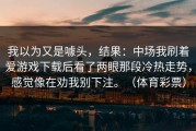 我以为又是噱头，结果：中场我刷着爱游戏下载后看了两眼那段冷热走势，感觉像在劝我别下注。（体育彩票）