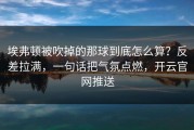 埃弗顿被吹掉的那球到底怎么算？反差拉满，一句话把气氛点燃，开云官网推送