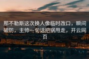 那不勒斯这次换人像临时改口，瞬间破防，主帅一句话把锅甩走，开云网页