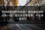 亚洲杯裁判判完就走？裁判争论背后还有一段：镜头外还有续集，开云体育网页
