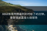 8868体育昨晚裁判补时给了45分钟，曼联球迷直接火烧球场