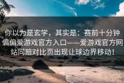 你以为是玄学，其实是：赛前十分钟偏偏爱游戏官方入口——爱游戏官方网站同赔对比页出现让球边界移动！