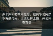 卢卡库和助教同框后，裁判争论突然不再是传闻：后续反转太快，开云网页直播
