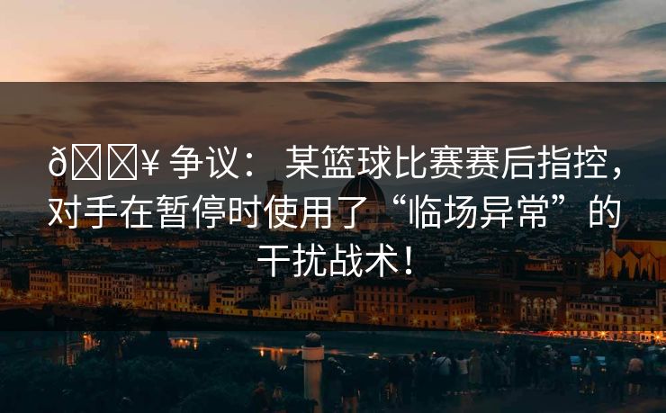 💥 争议： 某篮球比赛赛后指控，对手在暂停时使用了“临场异常”的干扰战术！
