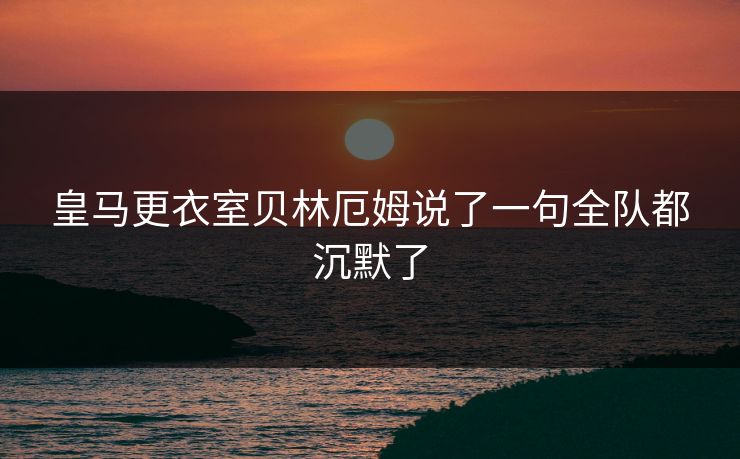 皇马更衣室贝林厄姆说了一句全队都沉默了