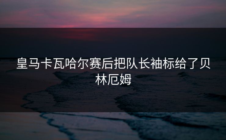 皇马卡瓦哈尔赛后把队长袖标给了贝林厄姆