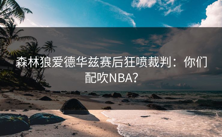 森林狼爱德华兹赛后狂喷裁判：你们配吹NBA？