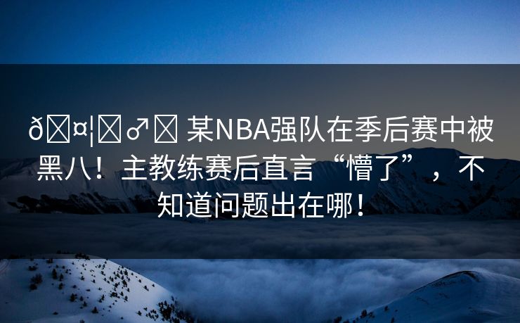 🤦‍♂️ 某NBA强队在季后赛中被黑八！主教练赛后直言“懵了”，不知道问题出在哪！