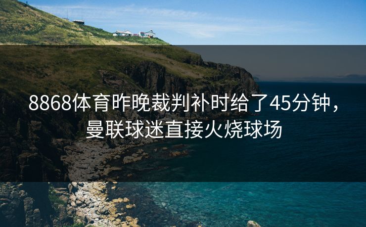 8868体育昨晚裁判补时给了45分钟，曼联球迷直接火烧球场