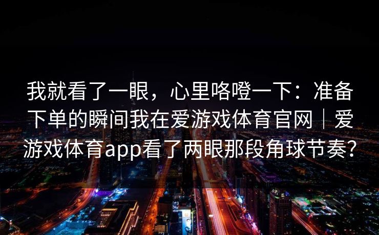 我就看了一眼，心里咯噔一下：准备下单的瞬间我在爱游戏体育官网｜爱游戏体育app看了两眼那段角球节奏？