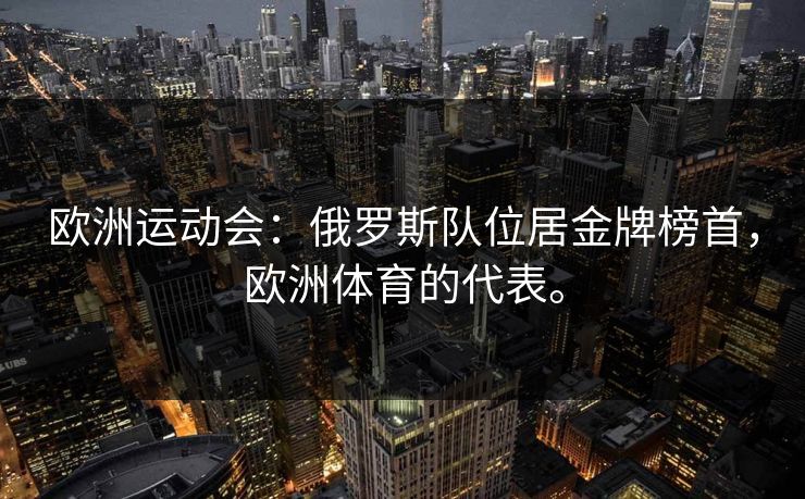 欧洲运动会：俄罗斯队位居金牌榜首，欧洲体育的代表。