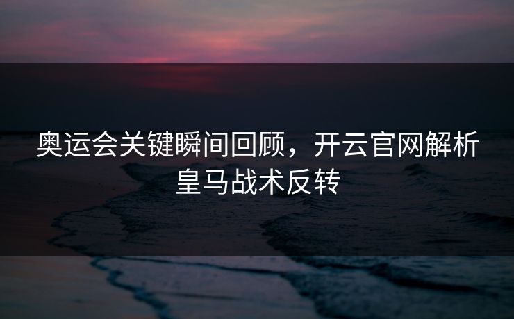 奥运会关键瞬间回顾，开云官网解析皇马战术反转