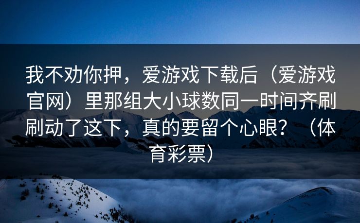 我不劝你押，爱游戏下载后（爱游戏官网）里那组大小球数同一时间齐刷刷动了这下，真的要留个心眼？（体育彩票）