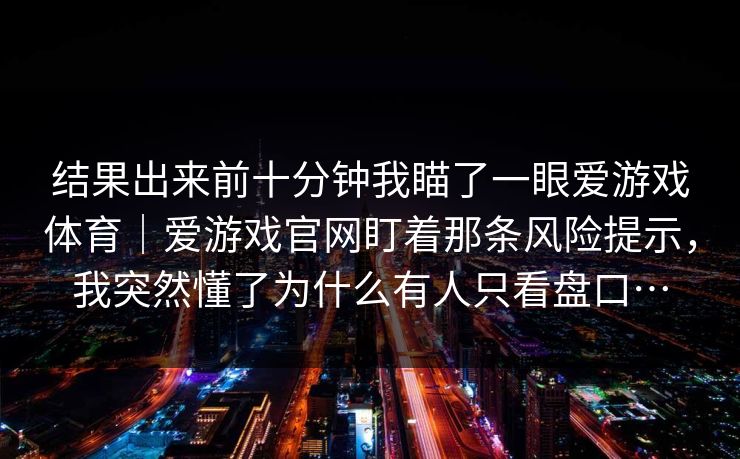 结果出来前十分钟我瞄了一眼爱游戏体育｜爱游戏官网盯着那条风险提示，我突然懂了为什么有人只看盘口…