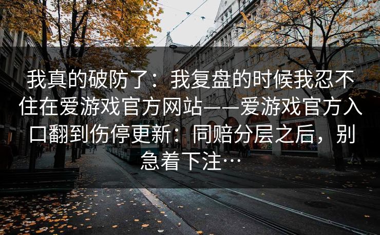 我真的破防了：我复盘的时候我忍不住在爱游戏官方网站——爱游戏官方入口翻到伤停更新：同赔分层之后，别急着下注…