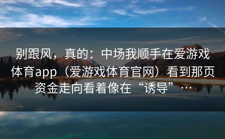 别跟风，真的：中场我顺手在爱游戏体育app（爱游戏体育官网）看到那页资金走向看着像在“诱导”…