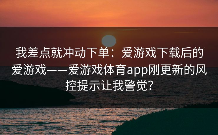 我差点就冲动下单：爱游戏下载后的爱游戏——爱游戏体育app刚更新的风控提示让我警觉？