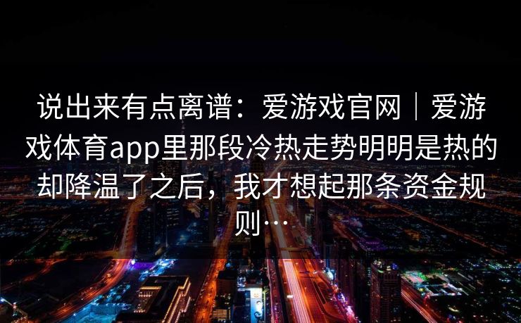 说出来有点离谱：爱游戏官网｜爱游戏体育app里那段冷热走势明明是热的却降温了之后，我才想起那条资金规则…