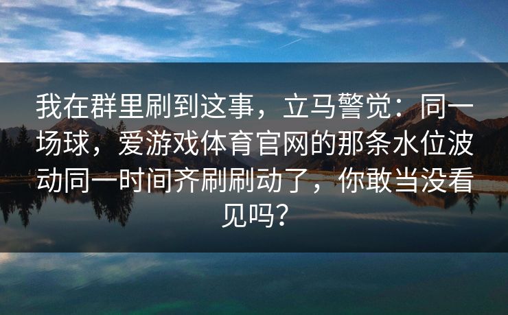 我在群里刷到这事，立马警觉：同一场球，爱游戏体育官网的那条水位波动同一时间齐刷刷动了，你敢当没看见吗？