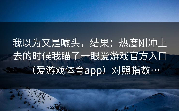 我以为又是噱头，结果：热度刚冲上去的时候我瞄了一眼爱游戏官方入口（爱游戏体育app）对照指数…