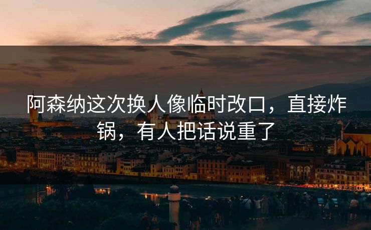 阿森纳这次换人像临时改口，直接炸锅，有人把话说重了