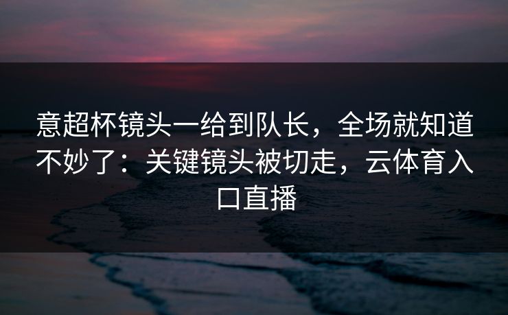 意超杯镜头一给到队长，全场就知道不妙了：关键镜头被切走，云体育入口直播