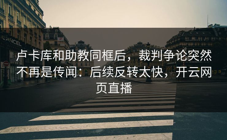 卢卡库和助教同框后，裁判争论突然不再是传闻：后续反转太快，开云网页直播